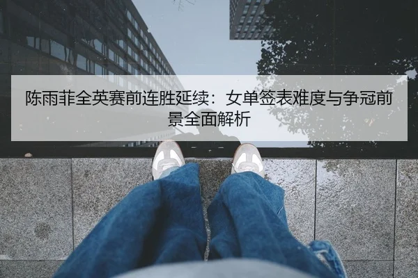 陈雨菲全英赛前连胜延续:女单签表难度与争冠前景全面解析